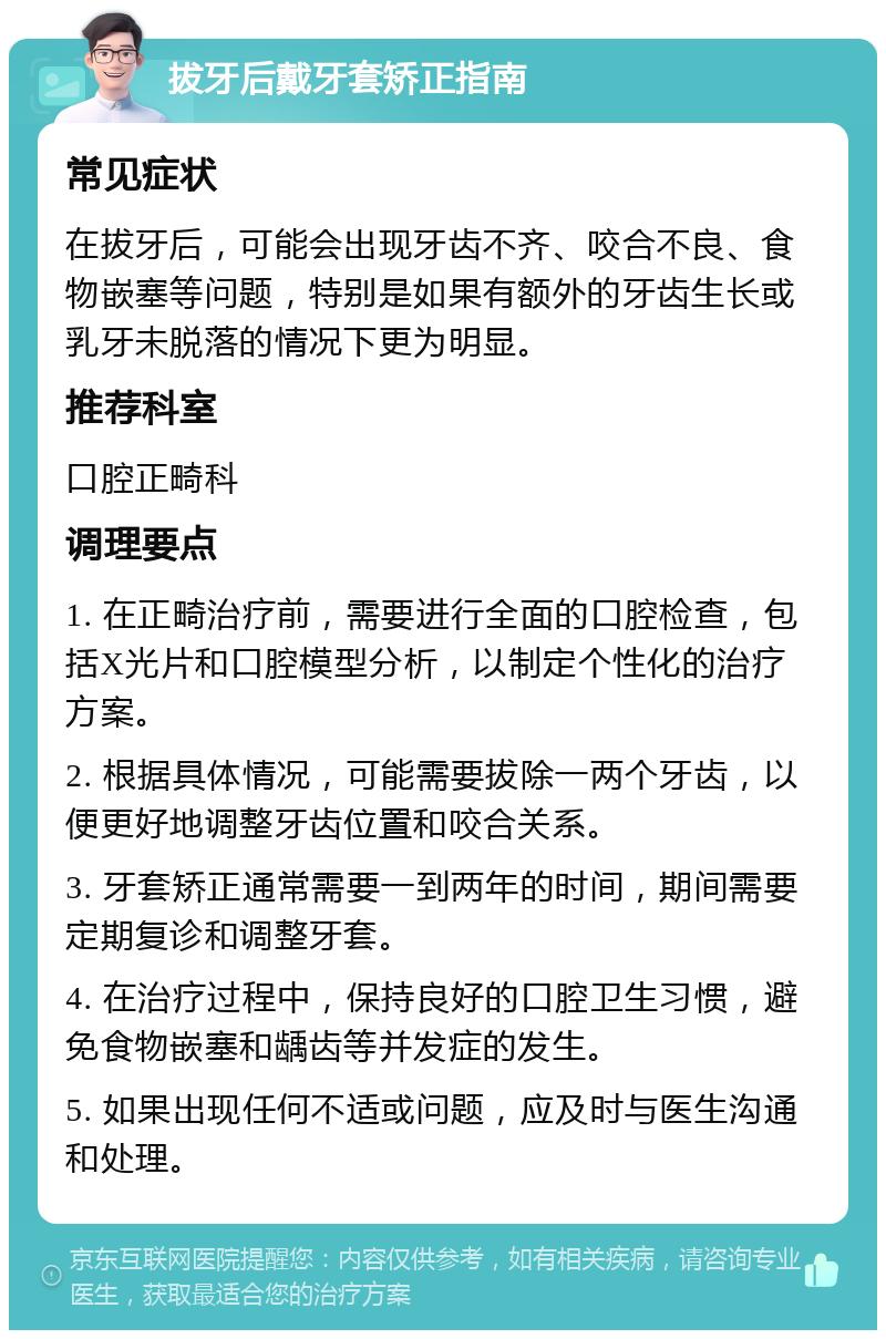 拔牙后戴牙套矫正指南 常见症状 在拔牙后，可能会出现牙齿不齐、咬合不良、食物嵌塞等问题，特别是如果有额外的牙齿生长或乳牙未脱落的情况下更为明显。 推荐科室 口腔正畸科 调理要点 1. 在正畸治疗前，需要进行全面的口腔检查，包括X光片和口腔模型分析，以制定个性化的治疗方案。 2. 根据具体情况，可能需要拔除一两个牙齿，以便更好地调整牙齿位置和咬合关系。 3. 牙套矫正通常需要一到两年的时间，期间需要定期复诊和调整牙套。 4. 在治疗过程中，保持良好的口腔卫生习惯，避免食物嵌塞和龋齿等并发症的发生。 5. 如果出现任何不适或问题，应及时与医生沟通和处理。