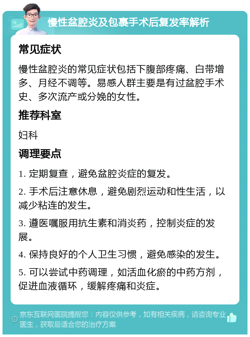 慢性盆腔炎及包裹手术后复发率解析 常见症状 慢性盆腔炎的常见症状包括下腹部疼痛、白带增多、月经不调等。易感人群主要是有过盆腔手术史、多次流产或分娩的女性。 推荐科室 妇科 调理要点 1. 定期复查，避免盆腔炎症的复发。 2. 手术后注意休息，避免剧烈运动和性生活，以减少粘连的发生。 3. 遵医嘱服用抗生素和消炎药，控制炎症的发展。 4. 保持良好的个人卫生习惯，避免感染的发生。 5. 可以尝试中药调理，如活血化瘀的中药方剂，促进血液循环，缓解疼痛和炎症。