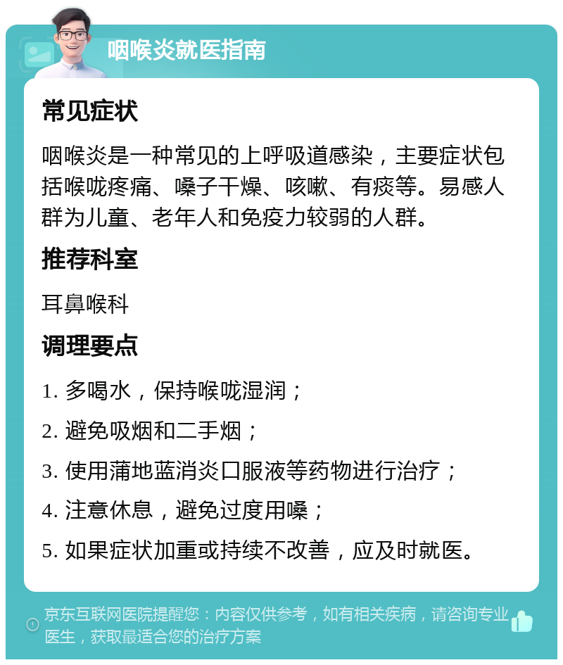 咽喉炎就医指南 常见症状 咽喉炎是一种常见的上呼吸道感染，主要症状包括喉咙疼痛、嗓子干燥、咳嗽、有痰等。易感人群为儿童、老年人和免疫力较弱的人群。 推荐科室 耳鼻喉科 调理要点 1. 多喝水，保持喉咙湿润； 2. 避免吸烟和二手烟； 3. 使用蒲地蓝消炎口服液等药物进行治疗； 4. 注意休息，避免过度用嗓； 5. 如果症状加重或持续不改善，应及时就医。