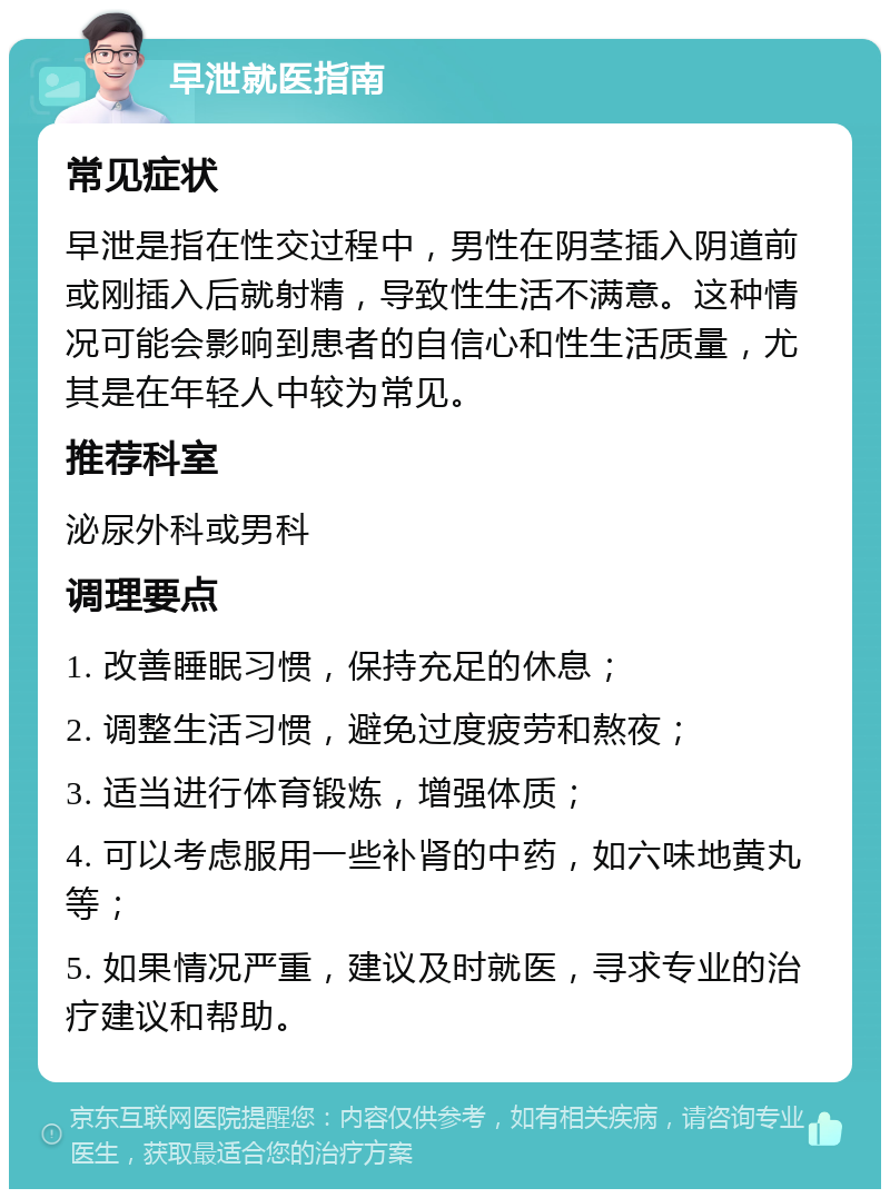 早泄就医指南 常见症状 早泄是指在性交过程中，男性在阴茎插入阴道前或刚插入后就射精，导致性生活不满意。这种情况可能会影响到患者的自信心和性生活质量，尤其是在年轻人中较为常见。 推荐科室 泌尿外科或男科 调理要点 1. 改善睡眠习惯，保持充足的休息； 2. 调整生活习惯，避免过度疲劳和熬夜； 3. 适当进行体育锻炼，增强体质； 4. 可以考虑服用一些补肾的中药，如六味地黄丸等； 5. 如果情况严重，建议及时就医，寻求专业的治疗建议和帮助。