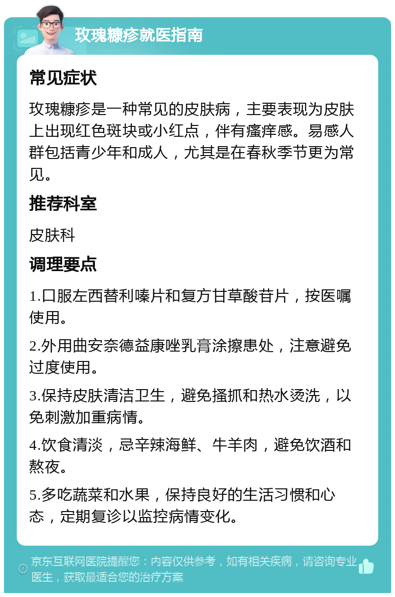 玫瑰糠疹就医指南 常见症状 玫瑰糠疹是一种常见的皮肤病，主要表现为皮肤上出现红色斑块或小红点，伴有瘙痒感。易感人群包括青少年和成人，尤其是在春秋季节更为常见。 推荐科室 皮肤科 调理要点 1.口服左西替利嗪片和复方甘草酸苷片，按医嘱使用。 2.外用曲安奈德益康唑乳膏涂擦患处，注意避免过度使用。 3.保持皮肤清洁卫生，避免搔抓和热水烫洗，以免刺激加重病情。 4.饮食清淡，忌辛辣海鲜、牛羊肉，避免饮酒和熬夜。 5.多吃蔬菜和水果，保持良好的生活习惯和心态，定期复诊以监控病情变化。