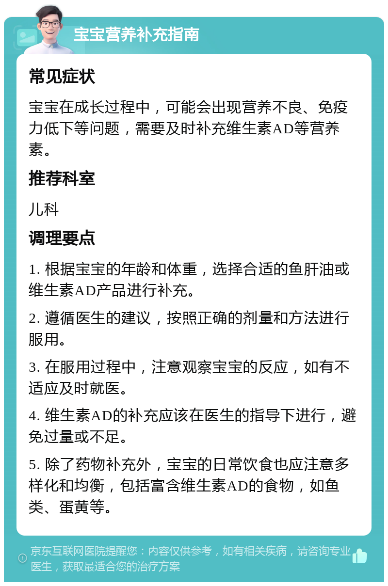 宝宝营养补充指南 常见症状 宝宝在成长过程中，可能会出现营养不良、免疫力低下等问题，需要及时补充维生素AD等营养素。 推荐科室 儿科 调理要点 1. 根据宝宝的年龄和体重，选择合适的鱼肝油或维生素AD产品进行补充。 2. 遵循医生的建议，按照正确的剂量和方法进行服用。 3. 在服用过程中，注意观察宝宝的反应，如有不适应及时就医。 4. 维生素AD的补充应该在医生的指导下进行，避免过量或不足。 5. 除了药物补充外，宝宝的日常饮食也应注意多样化和均衡，包括富含维生素AD的食物，如鱼类、蛋黄等。