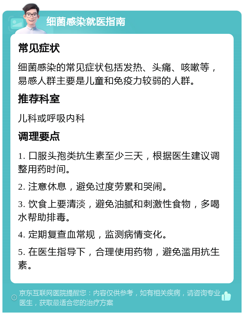 细菌感染就医指南 常见症状 细菌感染的常见症状包括发热、头痛、咳嗽等，易感人群主要是儿童和免疫力较弱的人群。 推荐科室 儿科或呼吸内科 调理要点 1. 口服头孢类抗生素至少三天，根据医生建议调整用药时间。 2. 注意休息，避免过度劳累和哭闹。 3. 饮食上要清淡，避免油腻和刺激性食物，多喝水帮助排毒。 4. 定期复查血常规，监测病情变化。 5. 在医生指导下，合理使用药物，避免滥用抗生素。