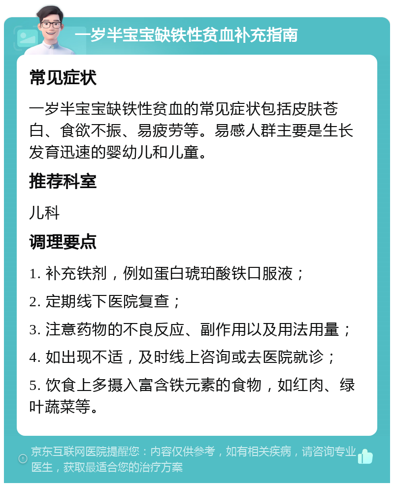 一岁半宝宝缺铁性贫血补充指南 常见症状 一岁半宝宝缺铁性贫血的常见症状包括皮肤苍白、食欲不振、易疲劳等。易感人群主要是生长发育迅速的婴幼儿和儿童。 推荐科室 儿科 调理要点 1. 补充铁剂，例如蛋白琥珀酸铁口服液； 2. 定期线下医院复查； 3. 注意药物的不良反应、副作用以及用法用量； 4. 如出现不适，及时线上咨询或去医院就诊； 5. 饮食上多摄入富含铁元素的食物，如红肉、绿叶蔬菜等。