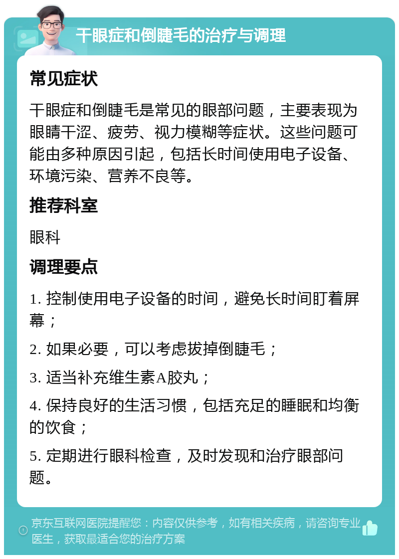 干眼症和倒睫毛的治疗与调理 常见症状 干眼症和倒睫毛是常见的眼部问题，主要表现为眼睛干涩、疲劳、视力模糊等症状。这些问题可能由多种原因引起，包括长时间使用电子设备、环境污染、营养不良等。 推荐科室 眼科 调理要点 1. 控制使用电子设备的时间，避免长时间盯着屏幕； 2. 如果必要，可以考虑拔掉倒睫毛； 3. 适当补充维生素A胶丸； 4. 保持良好的生活习惯，包括充足的睡眠和均衡的饮食； 5. 定期进行眼科检查，及时发现和治疗眼部问题。