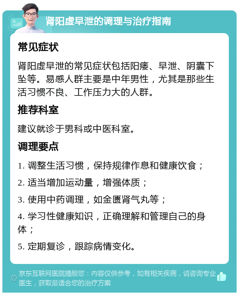 肾阳虚早泄的调理与治疗指南 常见症状 肾阳虚早泄的常见症状包括阳痿、早泄、阴囊下坠等。易感人群主要是中年男性，尤其是那些生活习惯不良、工作压力大的人群。 推荐科室 建议就诊于男科或中医科室。 调理要点 1. 调整生活习惯，保持规律作息和健康饮食； 2. 适当增加运动量，增强体质； 3. 使用中药调理，如金匮肾气丸等； 4. 学习性健康知识，正确理解和管理自己的身体； 5. 定期复诊，跟踪病情变化。