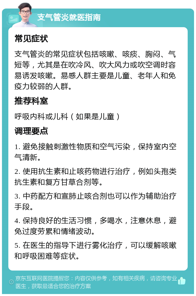 支气管炎就医指南 常见症状 支气管炎的常见症状包括咳嗽、咳痰、胸闷、气短等，尤其是在吹冷风、吹大风力或吹空调时容易诱发咳嗽。易感人群主要是儿童、老年人和免疫力较弱的人群。 推荐科室 呼吸内科或儿科（如果是儿童） 调理要点 1. 避免接触刺激性物质和空气污染，保持室内空气清新。 2. 使用抗生素和止咳药物进行治疗，例如头孢类抗生素和复方甘草合剂等。 3. 中药配方和宣肺止咳合剂也可以作为辅助治疗手段。 4. 保持良好的生活习惯，多喝水，注意休息，避免过度劳累和情绪波动。 5. 在医生的指导下进行雾化治疗，可以缓解咳嗽和呼吸困难等症状。