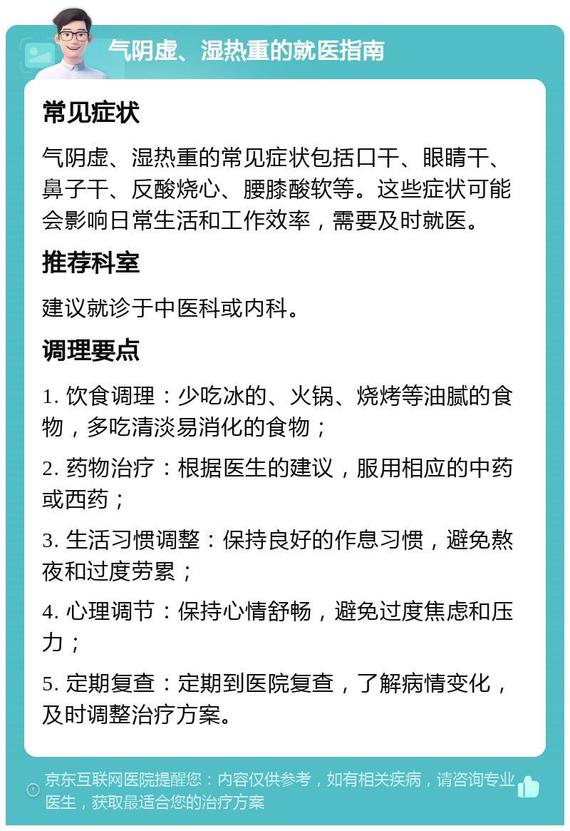 气阴虚、湿热重的就医指南 常见症状 气阴虚、湿热重的常见症状包括口干、眼睛干、鼻子干、反酸烧心、腰膝酸软等。这些症状可能会影响日常生活和工作效率，需要及时就医。 推荐科室 建议就诊于中医科或内科。 调理要点 1. 饮食调理：少吃冰的、火锅、烧烤等油腻的食物，多吃清淡易消化的食物； 2. 药物治疗：根据医生的建议，服用相应的中药或西药； 3. 生活习惯调整：保持良好的作息习惯，避免熬夜和过度劳累； 4. 心理调节：保持心情舒畅，避免过度焦虑和压力； 5. 定期复查：定期到医院复查，了解病情变化，及时调整治疗方案。