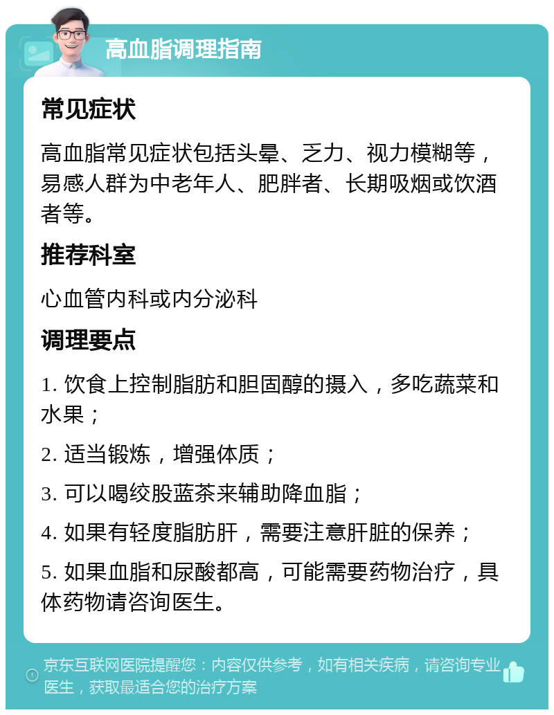 高血脂调理指南 常见症状 高血脂常见症状包括头晕、乏力、视力模糊等，易感人群为中老年人、肥胖者、长期吸烟或饮酒者等。 推荐科室 心血管内科或内分泌科 调理要点 1. 饮食上控制脂肪和胆固醇的摄入，多吃蔬菜和水果； 2. 适当锻炼，增强体质； 3. 可以喝绞股蓝茶来辅助降血脂； 4. 如果有轻度脂肪肝，需要注意肝脏的保养； 5. 如果血脂和尿酸都高，可能需要药物治疗，具体药物请咨询医生。