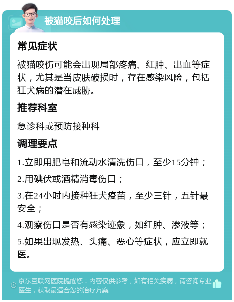 被猫咬后如何处理 常见症状 被猫咬伤可能会出现局部疼痛、红肿、出血等症状，尤其是当皮肤破损时，存在感染风险，包括狂犬病的潜在威胁。 推荐科室 急诊科或预防接种科 调理要点 1.立即用肥皂和流动水清洗伤口，至少15分钟； 2.用碘伏或酒精消毒伤口； 3.在24小时内接种狂犬疫苗，至少三针，五针最安全； 4.观察伤口是否有感染迹象，如红肿、渗液等； 5.如果出现发热、头痛、恶心等症状，应立即就医。