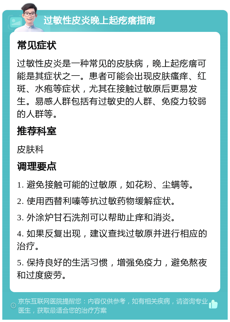 过敏性皮炎晚上起疙瘩指南 常见症状 过敏性皮炎是一种常见的皮肤病，晚上起疙瘩可能是其症状之一。患者可能会出现皮肤瘙痒、红斑、水疱等症状，尤其在接触过敏原后更易发生。易感人群包括有过敏史的人群、免疫力较弱的人群等。 推荐科室 皮肤科 调理要点 1. 避免接触可能的过敏原，如花粉、尘螨等。 2. 使用西替利嗪等抗过敏药物缓解症状。 3. 外涂炉甘石洗剂可以帮助止痒和消炎。 4. 如果反复出现，建议查找过敏原并进行相应的治疗。 5. 保持良好的生活习惯，增强免疫力，避免熬夜和过度疲劳。