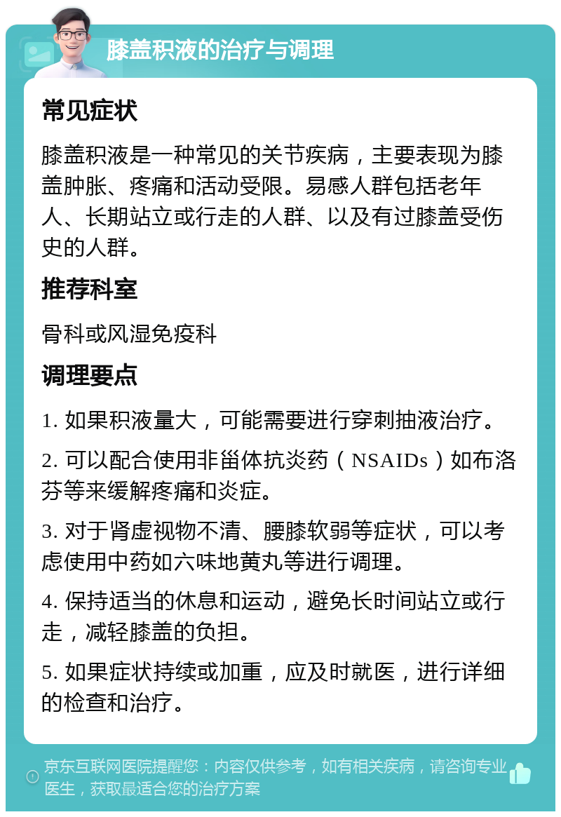 膝盖积液的治疗与调理 常见症状 膝盖积液是一种常见的关节疾病，主要表现为膝盖肿胀、疼痛和活动受限。易感人群包括老年人、长期站立或行走的人群、以及有过膝盖受伤史的人群。 推荐科室 骨科或风湿免疫科 调理要点 1. 如果积液量大，可能需要进行穿刺抽液治疗。 2. 可以配合使用非甾体抗炎药（NSAIDs）如布洛芬等来缓解疼痛和炎症。 3. 对于肾虚视物不清、腰膝软弱等症状，可以考虑使用中药如六味地黄丸等进行调理。 4. 保持适当的休息和运动，避免长时间站立或行走，减轻膝盖的负担。 5. 如果症状持续或加重，应及时就医，进行详细的检查和治疗。