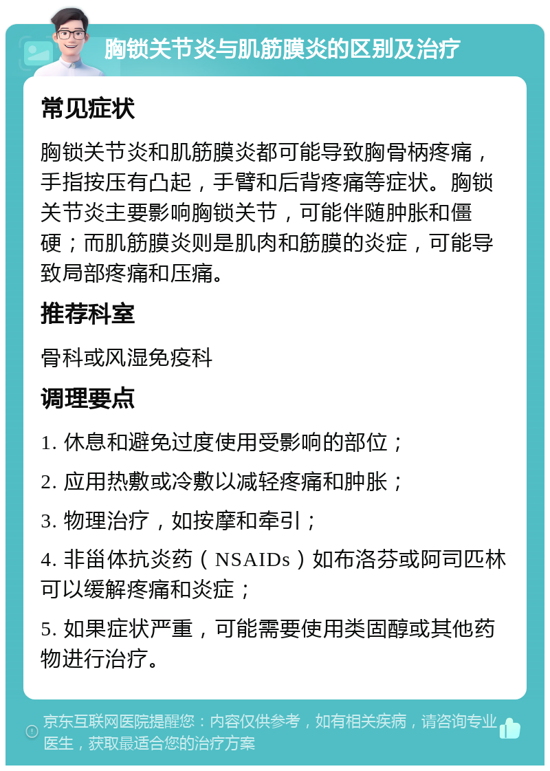 胸锁关节炎与肌筋膜炎的区别及治疗 常见症状 胸锁关节炎和肌筋膜炎都可能导致胸骨柄疼痛，手指按压有凸起，手臂和后背疼痛等症状。胸锁关节炎主要影响胸锁关节，可能伴随肿胀和僵硬；而肌筋膜炎则是肌肉和筋膜的炎症，可能导致局部疼痛和压痛。 推荐科室 骨科或风湿免疫科 调理要点 1. 休息和避免过度使用受影响的部位； 2. 应用热敷或冷敷以减轻疼痛和肿胀； 3. 物理治疗，如按摩和牵引； 4. 非甾体抗炎药（NSAIDs）如布洛芬或阿司匹林可以缓解疼痛和炎症； 5. 如果症状严重，可能需要使用类固醇或其他药物进行治疗。