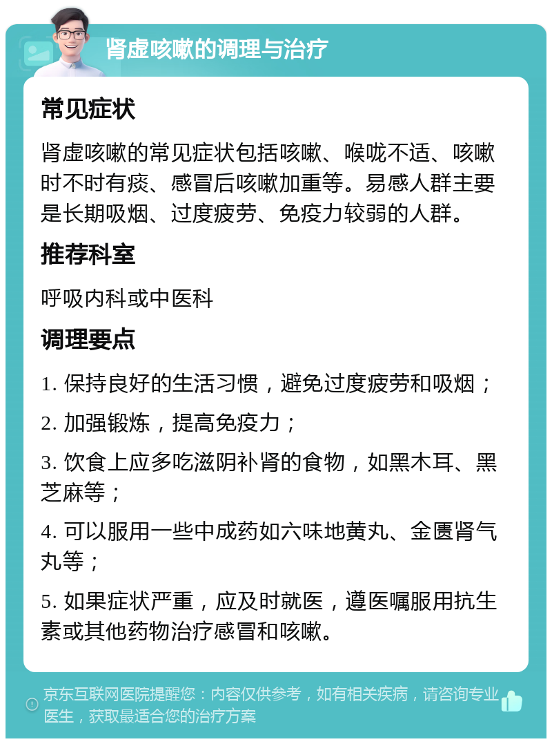 肾虚咳嗽的调理与治疗 常见症状 肾虚咳嗽的常见症状包括咳嗽、喉咙不适、咳嗽时不时有痰、感冒后咳嗽加重等。易感人群主要是长期吸烟、过度疲劳、免疫力较弱的人群。 推荐科室 呼吸内科或中医科 调理要点 1. 保持良好的生活习惯，避免过度疲劳和吸烟； 2. 加强锻炼，提高免疫力； 3. 饮食上应多吃滋阴补肾的食物，如黑木耳、黑芝麻等； 4. 可以服用一些中成药如六味地黄丸、金匮肾气丸等； 5. 如果症状严重，应及时就医，遵医嘱服用抗生素或其他药物治疗感冒和咳嗽。