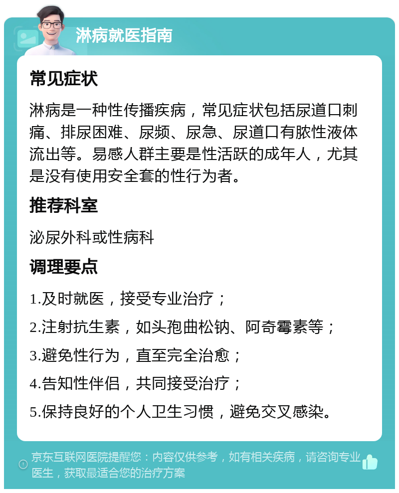 淋病就医指南 常见症状 淋病是一种性传播疾病，常见症状包括尿道口刺痛、排尿困难、尿频、尿急、尿道口有脓性液体流出等。易感人群主要是性活跃的成年人，尤其是没有使用安全套的性行为者。 推荐科室 泌尿外科或性病科 调理要点 1.及时就医，接受专业治疗； 2.注射抗生素，如头孢曲松钠、阿奇霉素等； 3.避免性行为，直至完全治愈； 4.告知性伴侣，共同接受治疗； 5.保持良好的个人卫生习惯，避免交叉感染。