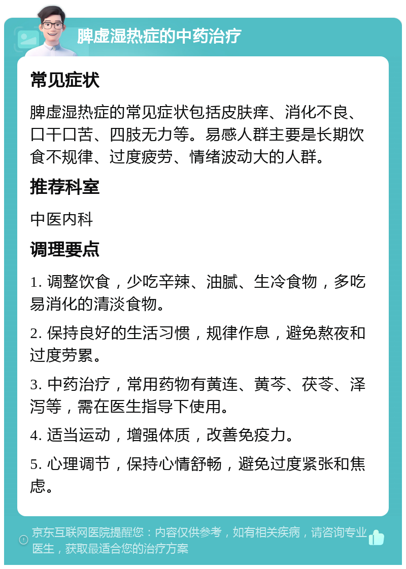 脾虚湿热症的中药治疗 常见症状 脾虚湿热症的常见症状包括皮肤痒、消化不良、口干口苦、四肢无力等。易感人群主要是长期饮食不规律、过度疲劳、情绪波动大的人群。 推荐科室 中医内科 调理要点 1. 调整饮食，少吃辛辣、油腻、生冷食物，多吃易消化的清淡食物。 2. 保持良好的生活习惯，规律作息，避免熬夜和过度劳累。 3. 中药治疗，常用药物有黄连、黄芩、茯苓、泽泻等，需在医生指导下使用。 4. 适当运动，增强体质，改善免疫力。 5. 心理调节，保持心情舒畅，避免过度紧张和焦虑。