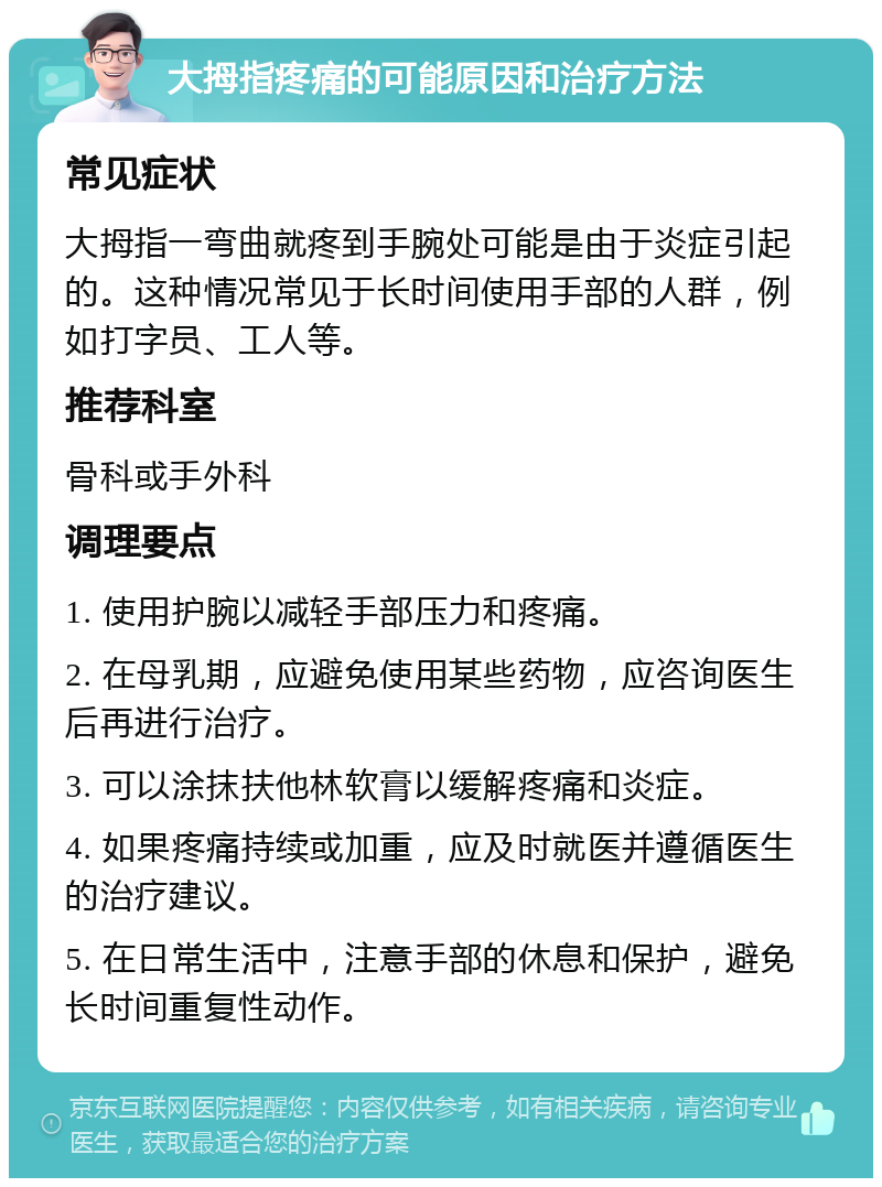 大拇指疼痛的可能原因和治疗方法 常见症状 大拇指一弯曲就疼到手腕处可能是由于炎症引起的。这种情况常见于长时间使用手部的人群，例如打字员、工人等。 推荐科室 骨科或手外科 调理要点 1. 使用护腕以减轻手部压力和疼痛。 2. 在母乳期，应避免使用某些药物，应咨询医生后再进行治疗。 3. 可以涂抹扶他林软膏以缓解疼痛和炎症。 4. 如果疼痛持续或加重，应及时就医并遵循医生的治疗建议。 5. 在日常生活中，注意手部的休息和保护，避免长时间重复性动作。