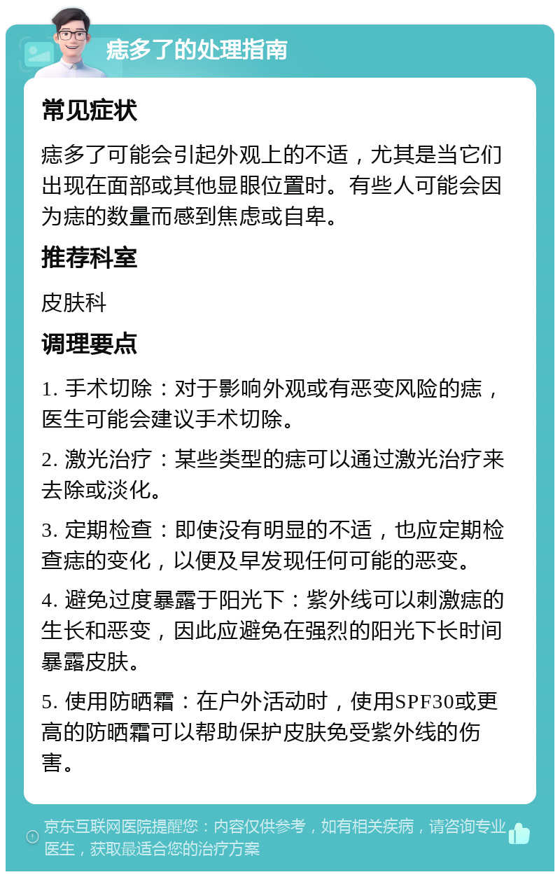 痣多了的处理指南 常见症状 痣多了可能会引起外观上的不适，尤其是当它们出现在面部或其他显眼位置时。有些人可能会因为痣的数量而感到焦虑或自卑。 推荐科室 皮肤科 调理要点 1. 手术切除：对于影响外观或有恶变风险的痣，医生可能会建议手术切除。 2. 激光治疗：某些类型的痣可以通过激光治疗来去除或淡化。 3. 定期检查：即使没有明显的不适，也应定期检查痣的变化，以便及早发现任何可能的恶变。 4. 避免过度暴露于阳光下：紫外线可以刺激痣的生长和恶变，因此应避免在强烈的阳光下长时间暴露皮肤。 5. 使用防晒霜：在户外活动时，使用SPF30或更高的防晒霜可以帮助保护皮肤免受紫外线的伤害。