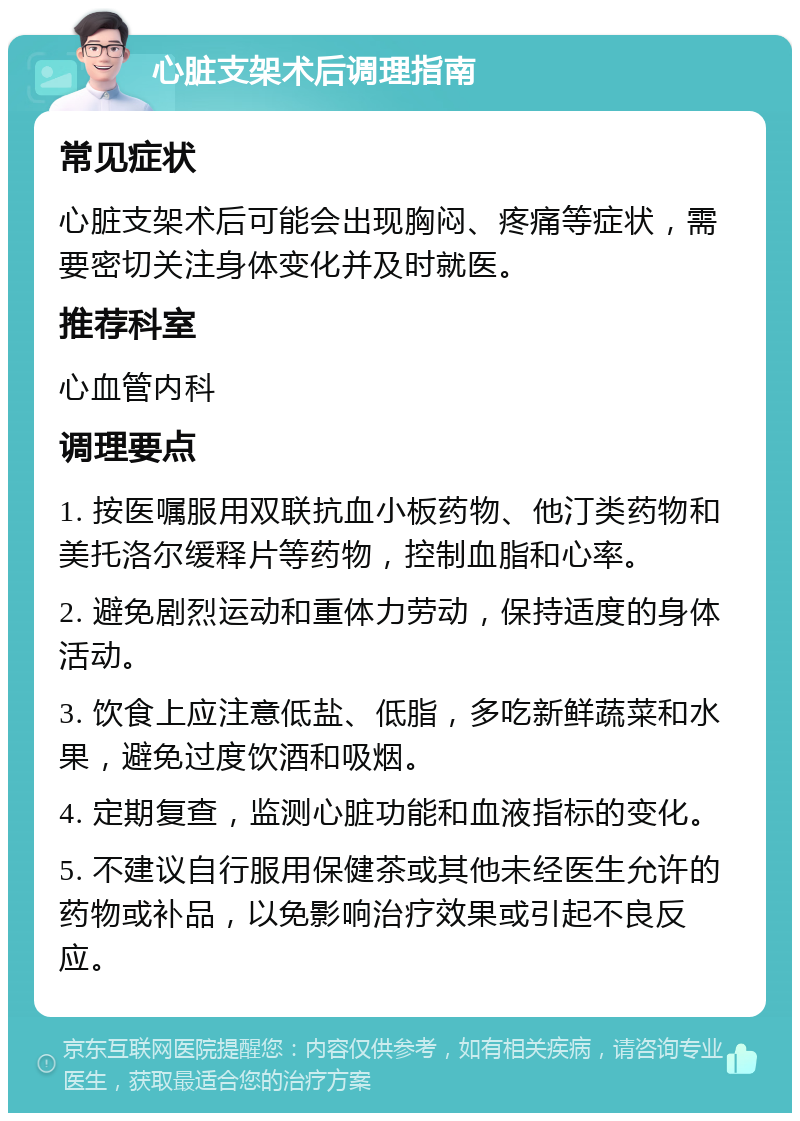 心脏支架术后调理指南 常见症状 心脏支架术后可能会出现胸闷、疼痛等症状，需要密切关注身体变化并及时就医。 推荐科室 心血管内科 调理要点 1. 按医嘱服用双联抗血小板药物、他汀类药物和美托洛尔缓释片等药物，控制血脂和心率。 2. 避免剧烈运动和重体力劳动，保持适度的身体活动。 3. 饮食上应注意低盐、低脂，多吃新鲜蔬菜和水果，避免过度饮酒和吸烟。 4. 定期复查，监测心脏功能和血液指标的变化。 5. 不建议自行服用保健茶或其他未经医生允许的药物或补品，以免影响治疗效果或引起不良反应。