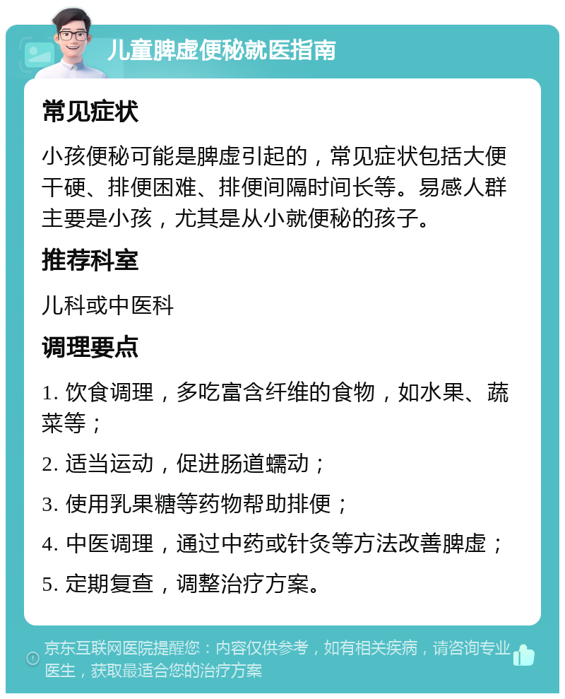 儿童脾虚便秘就医指南 常见症状 小孩便秘可能是脾虚引起的，常见症状包括大便干硬、排便困难、排便间隔时间长等。易感人群主要是小孩，尤其是从小就便秘的孩子。 推荐科室 儿科或中医科 调理要点 1. 饮食调理，多吃富含纤维的食物，如水果、蔬菜等； 2. 适当运动，促进肠道蠕动； 3. 使用乳果糖等药物帮助排便； 4. 中医调理，通过中药或针灸等方法改善脾虚； 5. 定期复查，调整治疗方案。