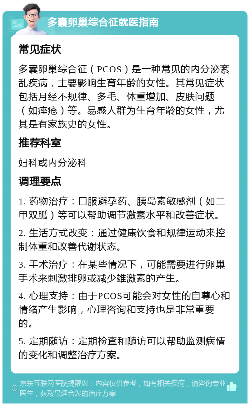 多囊卵巢综合征就医指南 常见症状 多囊卵巢综合征（PCOS）是一种常见的内分泌紊乱疾病，主要影响生育年龄的女性。其常见症状包括月经不规律、多毛、体重增加、皮肤问题（如痤疮）等。易感人群为生育年龄的女性，尤其是有家族史的女性。 推荐科室 妇科或内分泌科 调理要点 1. 药物治疗：口服避孕药、胰岛素敏感剂（如二甲双胍）等可以帮助调节激素水平和改善症状。 2. 生活方式改变：通过健康饮食和规律运动来控制体重和改善代谢状态。 3. 手术治疗：在某些情况下，可能需要进行卵巢手术来刺激排卵或减少雄激素的产生。 4. 心理支持：由于PCOS可能会对女性的自尊心和情绪产生影响，心理咨询和支持也是非常重要的。 5. 定期随访：定期检查和随访可以帮助监测病情的变化和调整治疗方案。