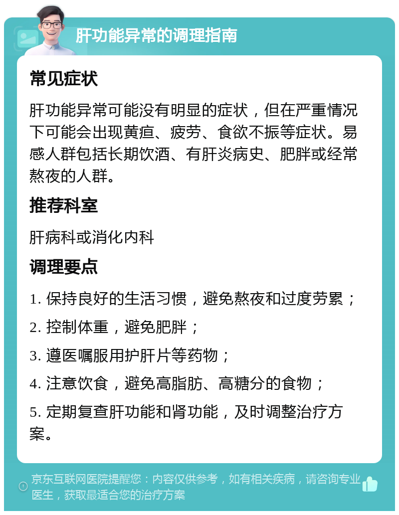 肝功能异常的调理指南 常见症状 肝功能异常可能没有明显的症状，但在严重情况下可能会出现黄疸、疲劳、食欲不振等症状。易感人群包括长期饮酒、有肝炎病史、肥胖或经常熬夜的人群。 推荐科室 肝病科或消化内科 调理要点 1. 保持良好的生活习惯，避免熬夜和过度劳累； 2. 控制体重，避免肥胖； 3. 遵医嘱服用护肝片等药物； 4. 注意饮食，避免高脂肪、高糖分的食物； 5. 定期复查肝功能和肾功能，及时调整治疗方案。