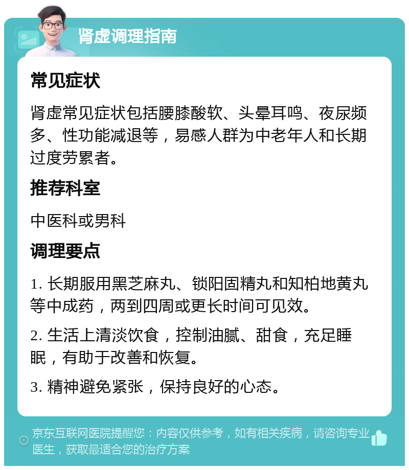 肾虚调理指南 常见症状 肾虚常见症状包括腰膝酸软、头晕耳鸣、夜尿频多、性功能减退等，易感人群为中老年人和长期过度劳累者。 推荐科室 中医科或男科 调理要点 1. 长期服用黑芝麻丸、锁阳固精丸和知柏地黄丸等中成药，两到四周或更长时间可见效。 2. 生活上清淡饮食，控制油腻、甜食，充足睡眠，有助于改善和恢复。 3. 精神避免紧张，保持良好的心态。