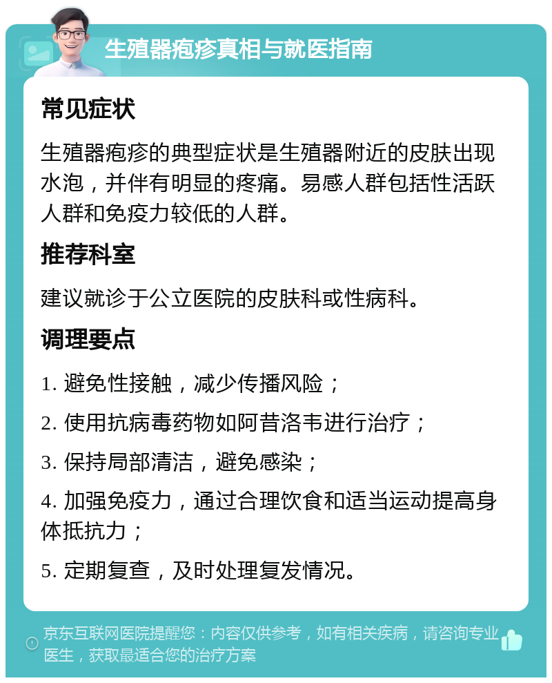 生殖器疱疹真相与就医指南 常见症状 生殖器疱疹的典型症状是生殖器附近的皮肤出现水泡，并伴有明显的疼痛。易感人群包括性活跃人群和免疫力较低的人群。 推荐科室 建议就诊于公立医院的皮肤科或性病科。 调理要点 1. 避免性接触，减少传播风险； 2. 使用抗病毒药物如阿昔洛韦进行治疗； 3. 保持局部清洁，避免感染； 4. 加强免疫力，通过合理饮食和适当运动提高身体抵抗力； 5. 定期复查，及时处理复发情况。