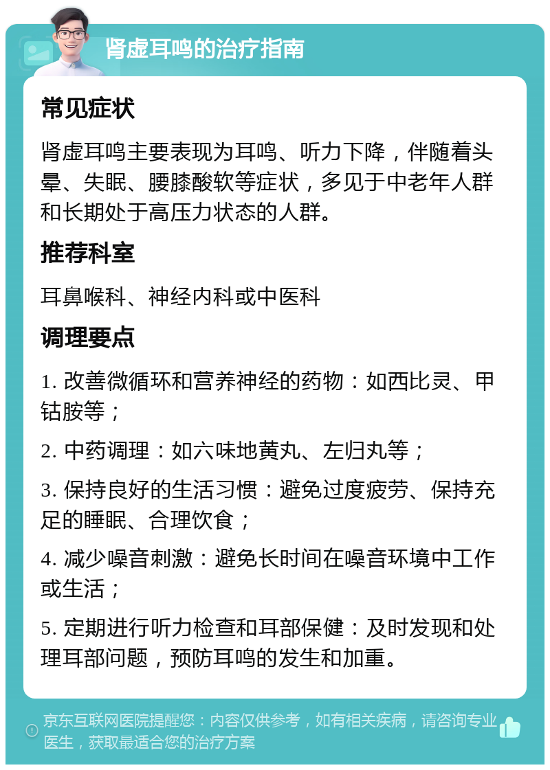 肾虚耳鸣的治疗指南 常见症状 肾虚耳鸣主要表现为耳鸣、听力下降，伴随着头晕、失眠、腰膝酸软等症状，多见于中老年人群和长期处于高压力状态的人群。 推荐科室 耳鼻喉科、神经内科或中医科 调理要点 1. 改善微循环和营养神经的药物：如西比灵、甲钴胺等； 2. 中药调理：如六味地黄丸、左归丸等； 3. 保持良好的生活习惯：避免过度疲劳、保持充足的睡眠、合理饮食； 4. 减少噪音刺激：避免长时间在噪音环境中工作或生活； 5. 定期进行听力检查和耳部保健：及时发现和处理耳部问题，预防耳鸣的发生和加重。