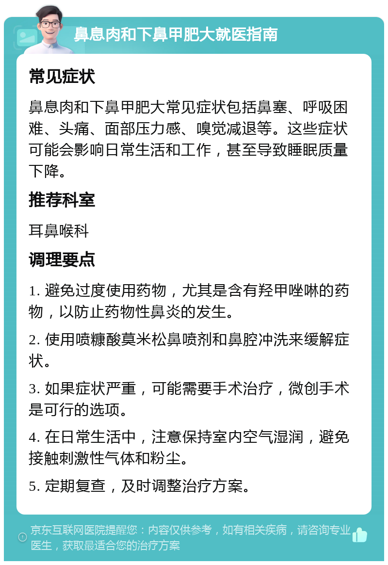 鼻息肉和下鼻甲肥大就医指南 常见症状 鼻息肉和下鼻甲肥大常见症状包括鼻塞、呼吸困难、头痛、面部压力感、嗅觉减退等。这些症状可能会影响日常生活和工作，甚至导致睡眠质量下降。 推荐科室 耳鼻喉科 调理要点 1. 避免过度使用药物，尤其是含有羟甲唑啉的药物，以防止药物性鼻炎的发生。 2. 使用喷糠酸莫米松鼻喷剂和鼻腔冲洗来缓解症状。 3. 如果症状严重，可能需要手术治疗，微创手术是可行的选项。 4. 在日常生活中，注意保持室内空气湿润，避免接触刺激性气体和粉尘。 5. 定期复查，及时调整治疗方案。