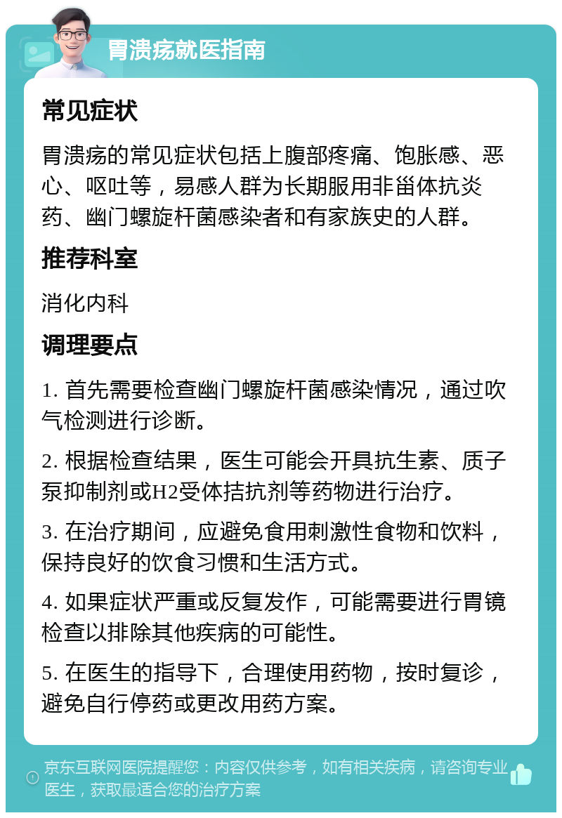 胃溃疡就医指南 常见症状 胃溃疡的常见症状包括上腹部疼痛、饱胀感、恶心、呕吐等，易感人群为长期服用非甾体抗炎药、幽门螺旋杆菌感染者和有家族史的人群。 推荐科室 消化内科 调理要点 1. 首先需要检查幽门螺旋杆菌感染情况，通过吹气检测进行诊断。 2. 根据检查结果，医生可能会开具抗生素、质子泵抑制剂或H2受体拮抗剂等药物进行治疗。 3. 在治疗期间，应避免食用刺激性食物和饮料，保持良好的饮食习惯和生活方式。 4. 如果症状严重或反复发作，可能需要进行胃镜检查以排除其他疾病的可能性。 5. 在医生的指导下，合理使用药物，按时复诊，避免自行停药或更改用药方案。