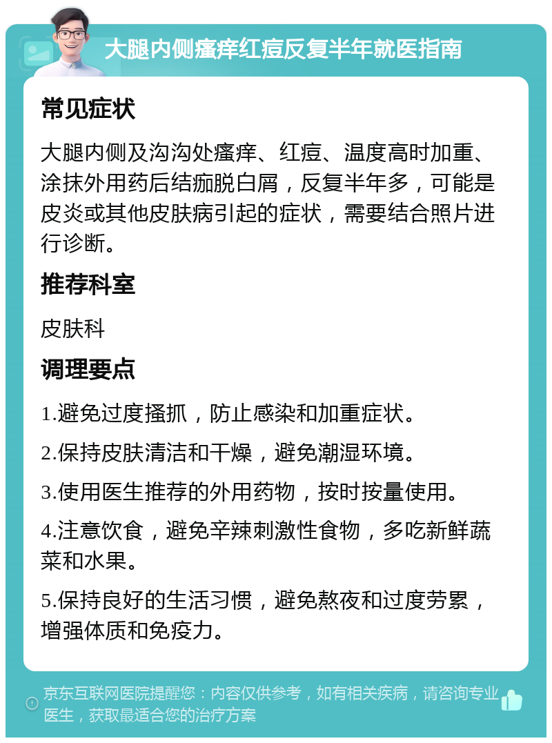 大腿内侧瘙痒红痘反复半年就医指南 常见症状 大腿内侧及沟沟处瘙痒、红痘、温度高时加重、涂抹外用药后结痂脱白屑，反复半年多，可能是皮炎或其他皮肤病引起的症状，需要结合照片进行诊断。 推荐科室 皮肤科 调理要点 1.避免过度搔抓，防止感染和加重症状。 2.保持皮肤清洁和干燥，避免潮湿环境。 3.使用医生推荐的外用药物，按时按量使用。 4.注意饮食，避免辛辣刺激性食物，多吃新鲜蔬菜和水果。 5.保持良好的生活习惯，避免熬夜和过度劳累，增强体质和免疫力。