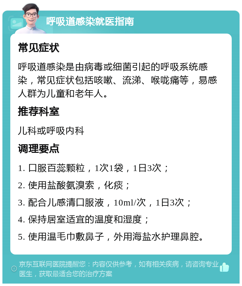 呼吸道感染就医指南 常见症状 呼吸道感染是由病毒或细菌引起的呼吸系统感染，常见症状包括咳嗽、流涕、喉咙痛等，易感人群为儿童和老年人。 推荐科室 儿科或呼吸内科 调理要点 1. 口服百蕊颗粒，1次1袋，1日3次； 2. 使用盐酸氨溴索，化痰； 3. 配合儿感清口服液，10ml/次，1日3次； 4. 保持居室适宜的温度和湿度； 5. 使用温毛巾敷鼻子，外用海盐水护理鼻腔。