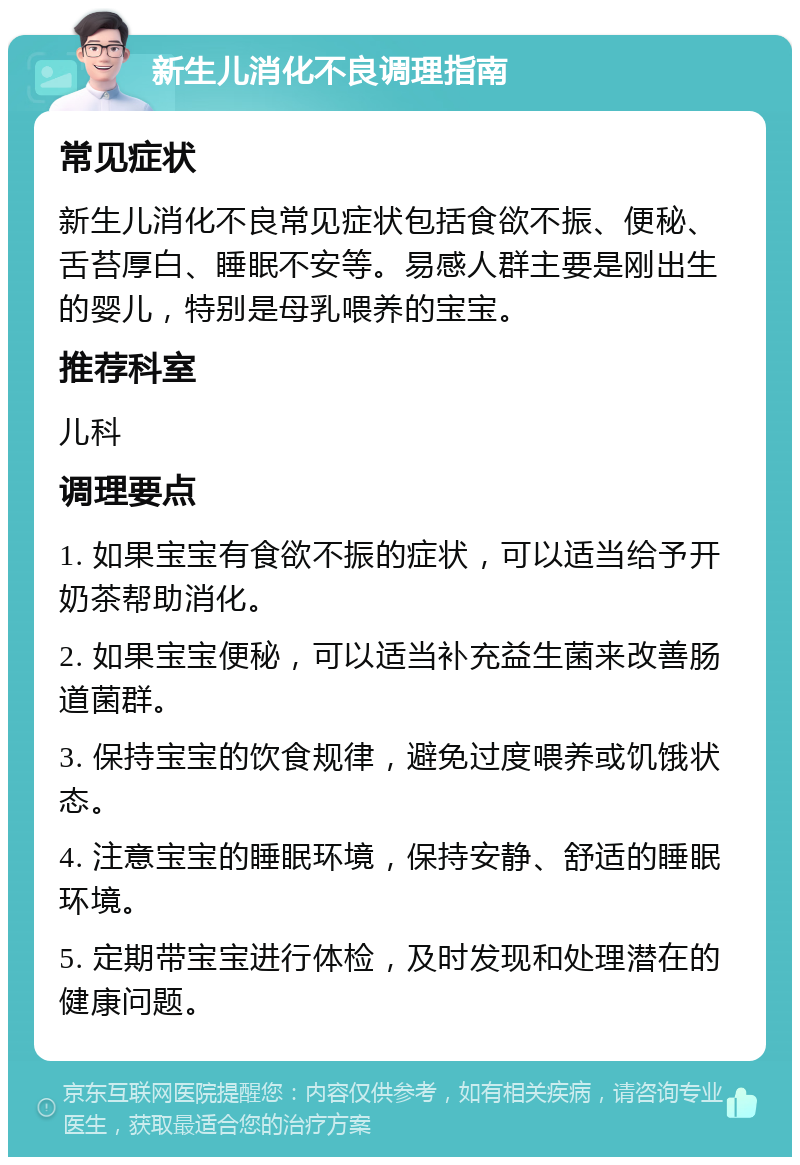 新生儿消化不良调理指南 常见症状 新生儿消化不良常见症状包括食欲不振、便秘、舌苔厚白、睡眠不安等。易感人群主要是刚出生的婴儿，特别是母乳喂养的宝宝。 推荐科室 儿科 调理要点 1. 如果宝宝有食欲不振的症状，可以适当给予开奶茶帮助消化。 2. 如果宝宝便秘，可以适当补充益生菌来改善肠道菌群。 3. 保持宝宝的饮食规律，避免过度喂养或饥饿状态。 4. 注意宝宝的睡眠环境，保持安静、舒适的睡眠环境。 5. 定期带宝宝进行体检，及时发现和处理潜在的健康问题。