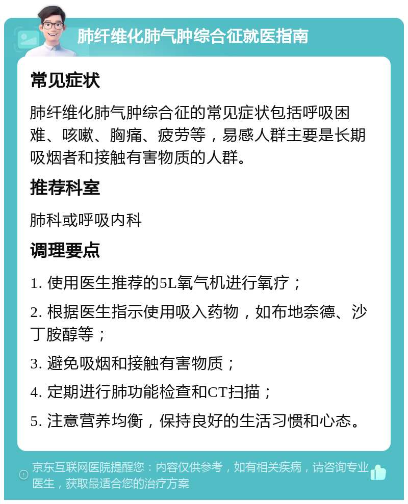 肺纤维化肺气肿综合征就医指南 常见症状 肺纤维化肺气肿综合征的常见症状包括呼吸困难、咳嗽、胸痛、疲劳等，易感人群主要是长期吸烟者和接触有害物质的人群。 推荐科室 肺科或呼吸内科 调理要点 1. 使用医生推荐的5L氧气机进行氧疗； 2. 根据医生指示使用吸入药物，如布地奈德、沙丁胺醇等； 3. 避免吸烟和接触有害物质； 4. 定期进行肺功能检查和CT扫描； 5. 注意营养均衡，保持良好的生活习惯和心态。