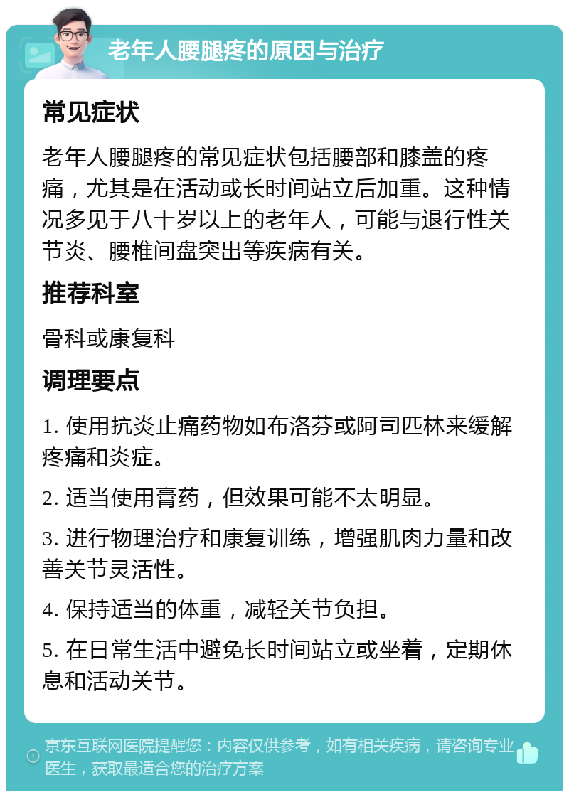 老年人腰腿疼的原因与治疗 常见症状 老年人腰腿疼的常见症状包括腰部和膝盖的疼痛，尤其是在活动或长时间站立后加重。这种情况多见于八十岁以上的老年人，可能与退行性关节炎、腰椎间盘突出等疾病有关。 推荐科室 骨科或康复科 调理要点 1. 使用抗炎止痛药物如布洛芬或阿司匹林来缓解疼痛和炎症。 2. 适当使用膏药，但效果可能不太明显。 3. 进行物理治疗和康复训练，增强肌肉力量和改善关节灵活性。 4. 保持适当的体重，减轻关节负担。 5. 在日常生活中避免长时间站立或坐着，定期休息和活动关节。