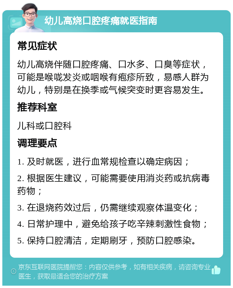 幼儿高烧口腔疼痛就医指南 常见症状 幼儿高烧伴随口腔疼痛、口水多、口臭等症状，可能是喉咙发炎或咽喉有疱疹所致，易感人群为幼儿，特别是在换季或气候突变时更容易发生。 推荐科室 儿科或口腔科 调理要点 1. 及时就医，进行血常规检查以确定病因； 2. 根据医生建议，可能需要使用消炎药或抗病毒药物； 3. 在退烧药效过后，仍需继续观察体温变化； 4. 日常护理中，避免给孩子吃辛辣刺激性食物； 5. 保持口腔清洁，定期刷牙，预防口腔感染。