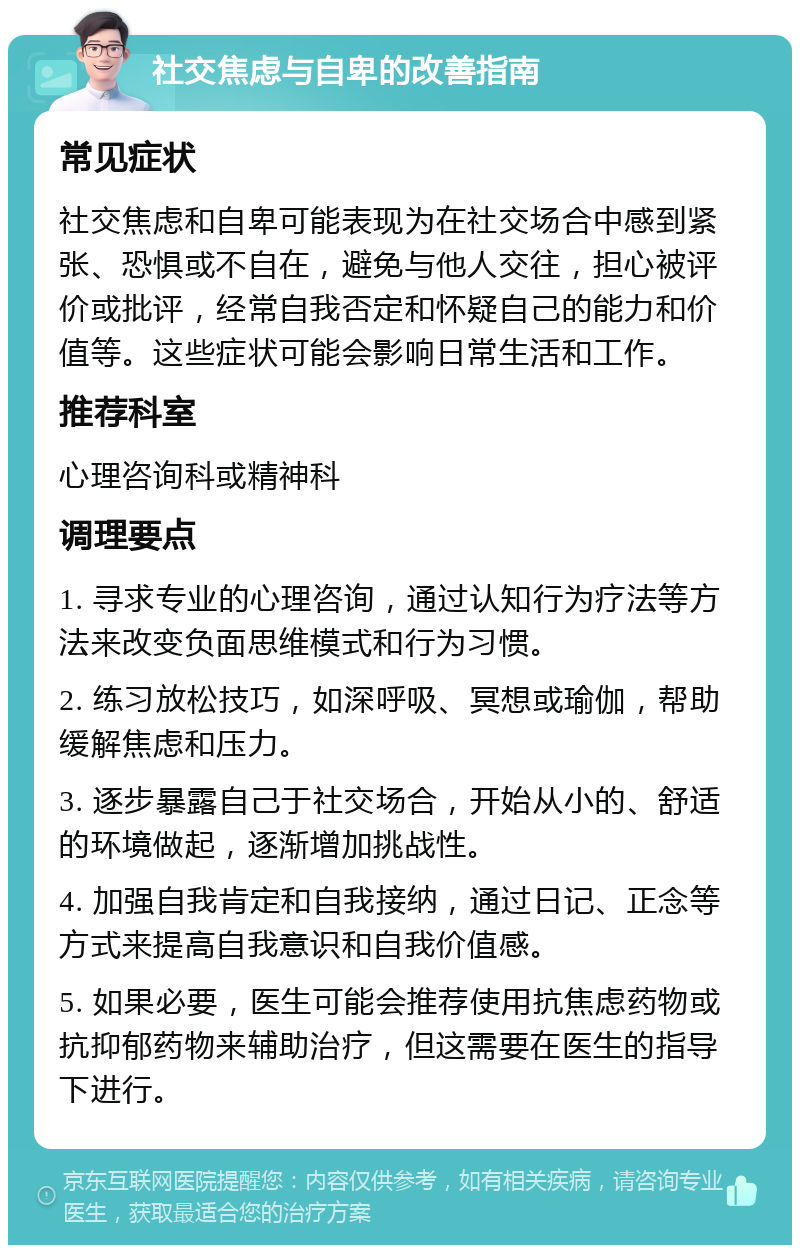 社交焦虑与自卑的改善指南 常见症状 社交焦虑和自卑可能表现为在社交场合中感到紧张、恐惧或不自在，避免与他人交往，担心被评价或批评，经常自我否定和怀疑自己的能力和价值等。这些症状可能会影响日常生活和工作。 推荐科室 心理咨询科或精神科 调理要点 1. 寻求专业的心理咨询，通过认知行为疗法等方法来改变负面思维模式和行为习惯。 2. 练习放松技巧，如深呼吸、冥想或瑜伽，帮助缓解焦虑和压力。 3. 逐步暴露自己于社交场合，开始从小的、舒适的环境做起，逐渐增加挑战性。 4. 加强自我肯定和自我接纳，通过日记、正念等方式来提高自我意识和自我价值感。 5. 如果必要，医生可能会推荐使用抗焦虑药物或抗抑郁药物来辅助治疗，但这需要在医生的指导下进行。