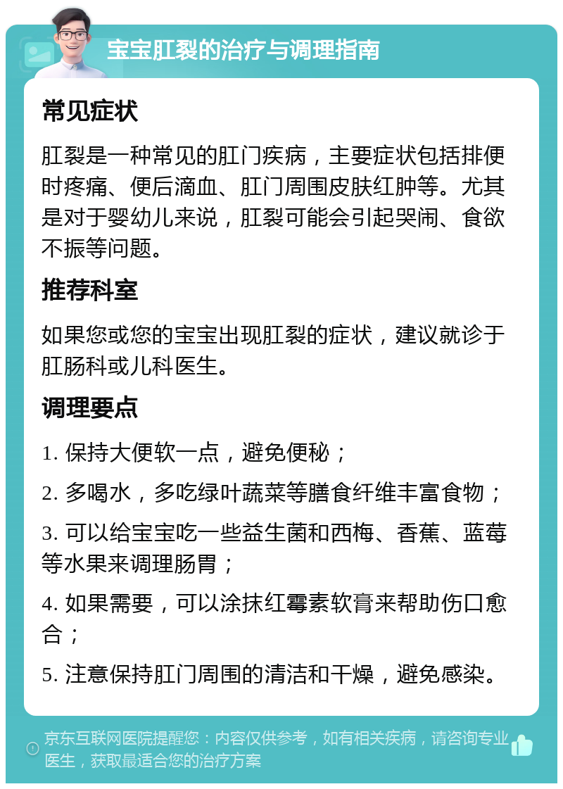 宝宝肛裂的治疗与调理指南 常见症状 肛裂是一种常见的肛门疾病，主要症状包括排便时疼痛、便后滴血、肛门周围皮肤红肿等。尤其是对于婴幼儿来说，肛裂可能会引起哭闹、食欲不振等问题。 推荐科室 如果您或您的宝宝出现肛裂的症状，建议就诊于肛肠科或儿科医生。 调理要点 1. 保持大便软一点，避免便秘； 2. 多喝水，多吃绿叶蔬菜等膳食纤维丰富食物； 3. 可以给宝宝吃一些益生菌和西梅、香蕉、蓝莓等水果来调理肠胃； 4. 如果需要，可以涂抹红霉素软膏来帮助伤口愈合； 5. 注意保持肛门周围的清洁和干燥，避免感染。