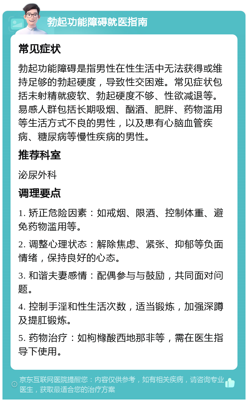 勃起功能障碍就医指南 常见症状 勃起功能障碍是指男性在性生活中无法获得或维持足够的勃起硬度，导致性交困难。常见症状包括未射精就疲软、勃起硬度不够、性欲减退等。易感人群包括长期吸烟、酗酒、肥胖、药物滥用等生活方式不良的男性，以及患有心脑血管疾病、糖尿病等慢性疾病的男性。 推荐科室 泌尿外科 调理要点 1. 矫正危险因素：如戒烟、限酒、控制体重、避免药物滥用等。 2. 调整心理状态：解除焦虑、紧张、抑郁等负面情绪，保持良好的心态。 3. 和谐夫妻感情：配偶参与与鼓励，共同面对问题。 4. 控制手淫和性生活次数，适当锻炼，加强深蹲及提肛锻炼。 5. 药物治疗：如枸橼酸西地那非等，需在医生指导下使用。