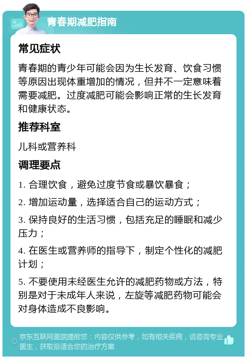 青春期减肥指南 常见症状 青春期的青少年可能会因为生长发育、饮食习惯等原因出现体重增加的情况，但并不一定意味着需要减肥。过度减肥可能会影响正常的生长发育和健康状态。 推荐科室 儿科或营养科 调理要点 1. 合理饮食，避免过度节食或暴饮暴食； 2. 增加运动量，选择适合自己的运动方式； 3. 保持良好的生活习惯，包括充足的睡眠和减少压力； 4. 在医生或营养师的指导下，制定个性化的减肥计划； 5. 不要使用未经医生允许的减肥药物或方法，特别是对于未成年人来说，左旋等减肥药物可能会对身体造成不良影响。