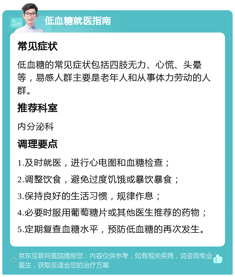 低血糖就医指南 常见症状 低血糖的常见症状包括四肢无力、心慌、头晕等，易感人群主要是老年人和从事体力劳动的人群。 推荐科室 内分泌科 调理要点 1.及时就医，进行心电图和血糖检查； 2.调整饮食，避免过度饥饿或暴饮暴食； 3.保持良好的生活习惯，规律作息； 4.必要时服用葡萄糖片或其他医生推荐的药物； 5.定期复查血糖水平，预防低血糖的再次发生。