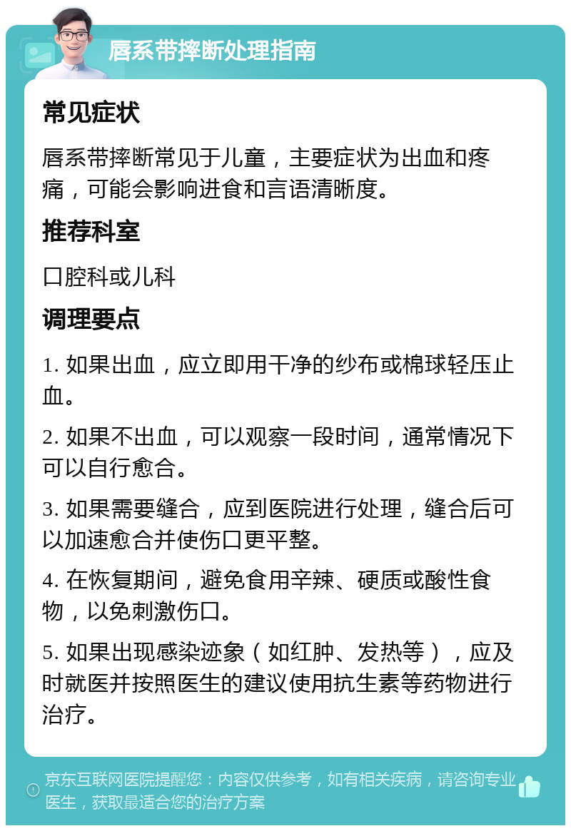 唇系带摔断处理指南 常见症状 唇系带摔断常见于儿童，主要症状为出血和疼痛，可能会影响进食和言语清晰度。 推荐科室 口腔科或儿科 调理要点 1. 如果出血，应立即用干净的纱布或棉球轻压止血。 2. 如果不出血，可以观察一段时间，通常情况下可以自行愈合。 3. 如果需要缝合，应到医院进行处理，缝合后可以加速愈合并使伤口更平整。 4. 在恢复期间，避免食用辛辣、硬质或酸性食物，以免刺激伤口。 5. 如果出现感染迹象（如红肿、发热等），应及时就医并按照医生的建议使用抗生素等药物进行治疗。