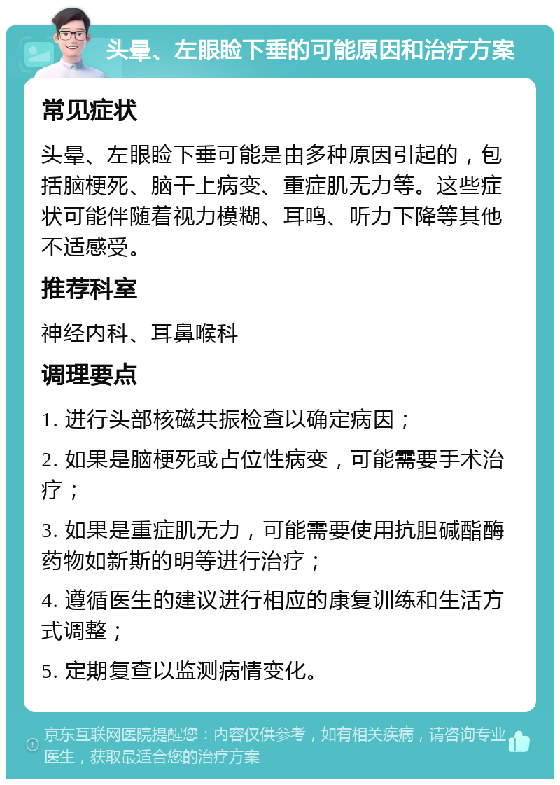 头晕、左眼睑下垂的可能原因和治疗方案 常见症状 头晕、左眼睑下垂可能是由多种原因引起的，包括脑梗死、脑干上病变、重症肌无力等。这些症状可能伴随着视力模糊、耳鸣、听力下降等其他不适感受。 推荐科室 神经内科、耳鼻喉科 调理要点 1. 进行头部核磁共振检查以确定病因； 2. 如果是脑梗死或占位性病变，可能需要手术治疗； 3. 如果是重症肌无力，可能需要使用抗胆碱酯酶药物如新斯的明等进行治疗； 4. 遵循医生的建议进行相应的康复训练和生活方式调整； 5. 定期复查以监测病情变化。