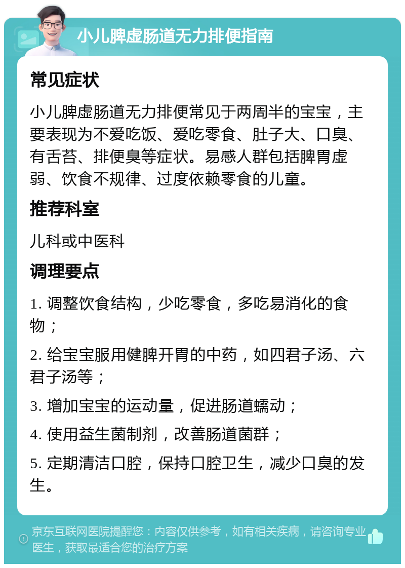 小儿脾虚肠道无力排便指南 常见症状 小儿脾虚肠道无力排便常见于两周半的宝宝，主要表现为不爱吃饭、爱吃零食、肚子大、口臭、有舌苔、排便臭等症状。易感人群包括脾胃虚弱、饮食不规律、过度依赖零食的儿童。 推荐科室 儿科或中医科 调理要点 1. 调整饮食结构，少吃零食，多吃易消化的食物； 2. 给宝宝服用健脾开胃的中药，如四君子汤、六君子汤等； 3. 增加宝宝的运动量，促进肠道蠕动； 4. 使用益生菌制剂，改善肠道菌群； 5. 定期清洁口腔，保持口腔卫生，减少口臭的发生。