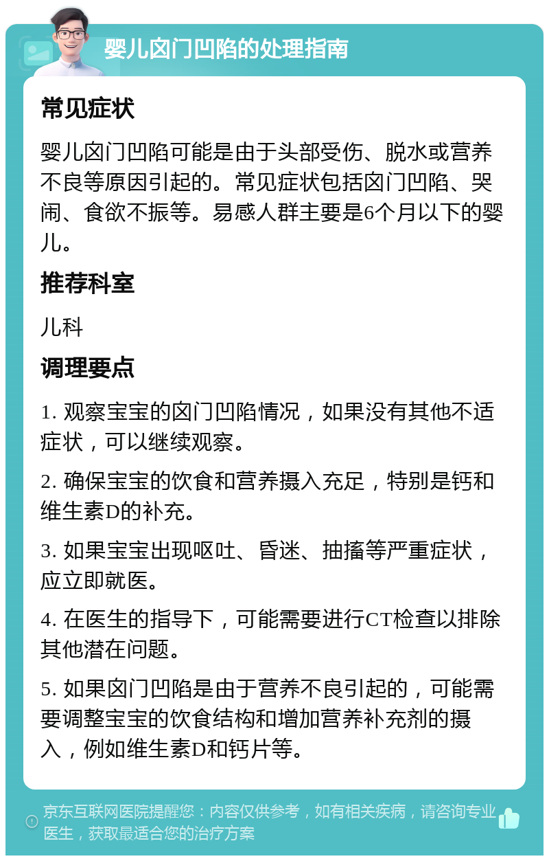 婴儿囟门凹陷的处理指南 常见症状 婴儿囟门凹陷可能是由于头部受伤、脱水或营养不良等原因引起的。常见症状包括囟门凹陷、哭闹、食欲不振等。易感人群主要是6个月以下的婴儿。 推荐科室 儿科 调理要点 1. 观察宝宝的囟门凹陷情况，如果没有其他不适症状，可以继续观察。 2. 确保宝宝的饮食和营养摄入充足，特别是钙和维生素D的补充。 3. 如果宝宝出现呕吐、昏迷、抽搐等严重症状，应立即就医。 4. 在医生的指导下，可能需要进行CT检查以排除其他潜在问题。 5. 如果囟门凹陷是由于营养不良引起的，可能需要调整宝宝的饮食结构和增加营养补充剂的摄入，例如维生素D和钙片等。