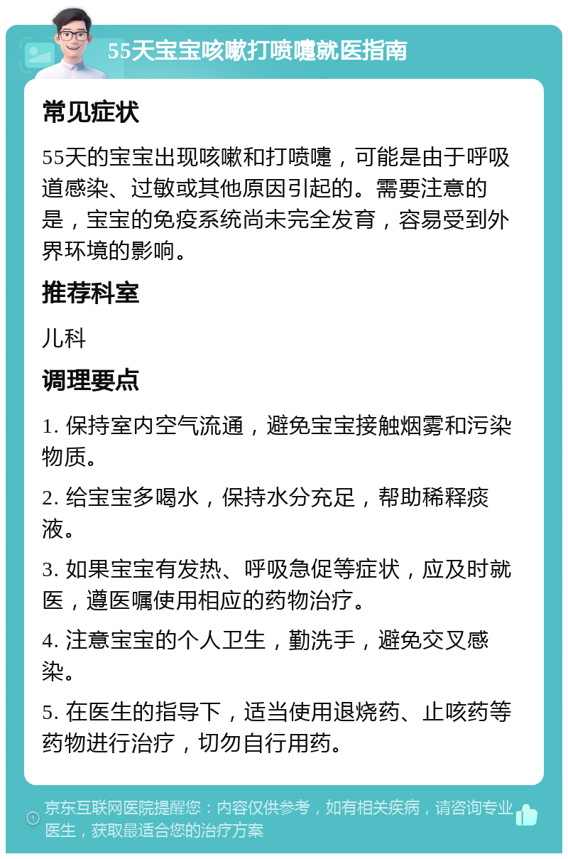 55天宝宝咳嗽打喷嚏就医指南 常见症状 55天的宝宝出现咳嗽和打喷嚏，可能是由于呼吸道感染、过敏或其他原因引起的。需要注意的是，宝宝的免疫系统尚未完全发育，容易受到外界环境的影响。 推荐科室 儿科 调理要点 1. 保持室内空气流通，避免宝宝接触烟雾和污染物质。 2. 给宝宝多喝水，保持水分充足，帮助稀释痰液。 3. 如果宝宝有发热、呼吸急促等症状，应及时就医，遵医嘱使用相应的药物治疗。 4. 注意宝宝的个人卫生，勤洗手，避免交叉感染。 5. 在医生的指导下，适当使用退烧药、止咳药等药物进行治疗，切勿自行用药。