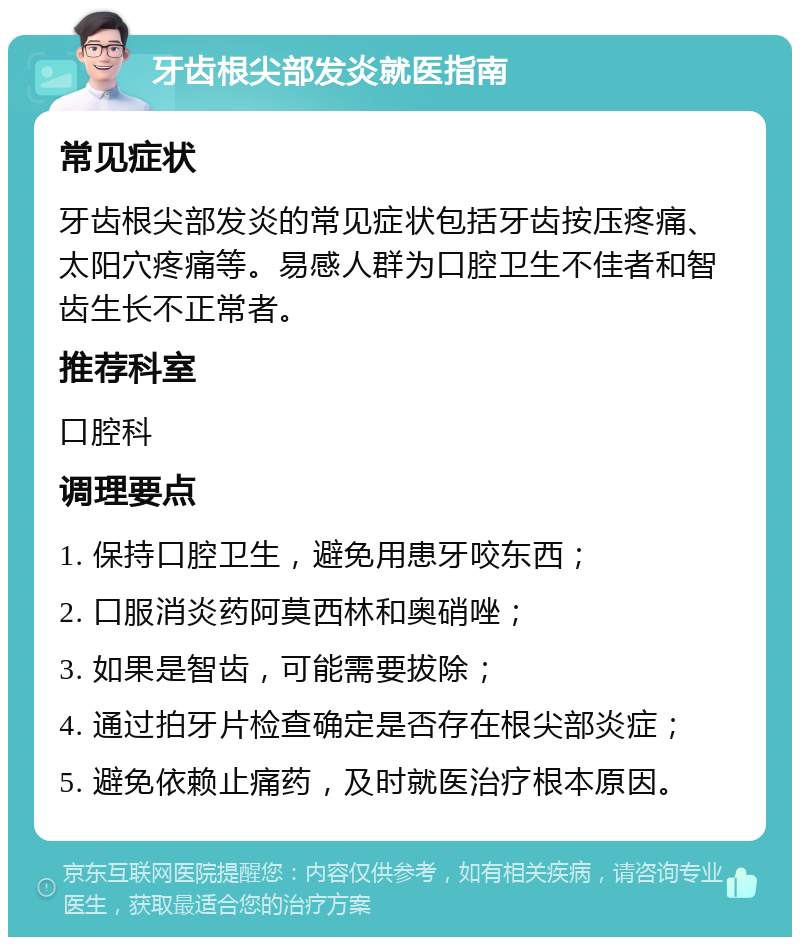 牙齿根尖部发炎就医指南 常见症状 牙齿根尖部发炎的常见症状包括牙齿按压疼痛、太阳穴疼痛等。易感人群为口腔卫生不佳者和智齿生长不正常者。 推荐科室 口腔科 调理要点 1. 保持口腔卫生，避免用患牙咬东西； 2. 口服消炎药阿莫西林和奥硝唑； 3. 如果是智齿，可能需要拔除； 4. 通过拍牙片检查确定是否存在根尖部炎症； 5. 避免依赖止痛药，及时就医治疗根本原因。