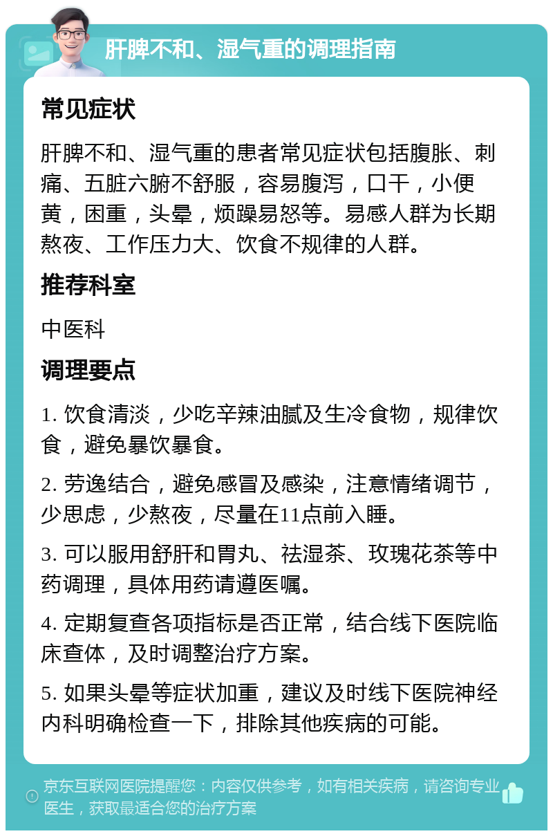 肝脾不和、湿气重的调理指南 常见症状 肝脾不和、湿气重的患者常见症状包括腹胀、刺痛、五脏六腑不舒服，容易腹泻，口干，小便黄，困重，头晕，烦躁易怒等。易感人群为长期熬夜、工作压力大、饮食不规律的人群。 推荐科室 中医科 调理要点 1. 饮食清淡，少吃辛辣油腻及生冷食物，规律饮食，避免暴饮暴食。 2. 劳逸结合，避免感冒及感染，注意情绪调节，少思虑，少熬夜，尽量在11点前入睡。 3. 可以服用舒肝和胃丸、祛湿茶、玫瑰花茶等中药调理，具体用药请遵医嘱。 4. 定期复查各项指标是否正常，结合线下医院临床查体，及时调整治疗方案。 5. 如果头晕等症状加重，建议及时线下医院神经内科明确检查一下，排除其他疾病的可能。