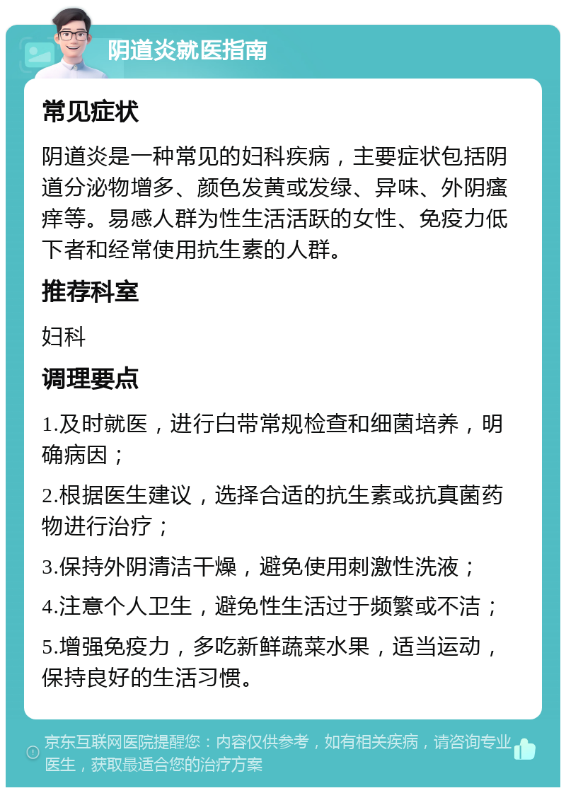 阴道炎就医指南 常见症状 阴道炎是一种常见的妇科疾病，主要症状包括阴道分泌物增多、颜色发黄或发绿、异味、外阴瘙痒等。易感人群为性生活活跃的女性、免疫力低下者和经常使用抗生素的人群。 推荐科室 妇科 调理要点 1.及时就医，进行白带常规检查和细菌培养，明确病因； 2.根据医生建议，选择合适的抗生素或抗真菌药物进行治疗； 3.保持外阴清洁干燥，避免使用刺激性洗液； 4.注意个人卫生，避免性生活过于频繁或不洁； 5.增强免疫力，多吃新鲜蔬菜水果，适当运动，保持良好的生活习惯。